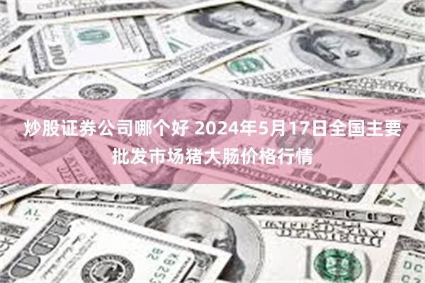 炒股证券公司哪个好 2024年5月17日全国主要批发市场猪大肠价格行情