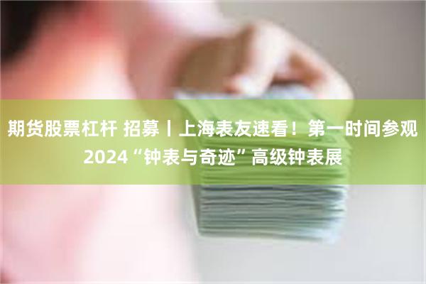 期货股票杠杆 招募丨上海表友速看！第一时间参观2024“钟表与奇迹”高级钟表展