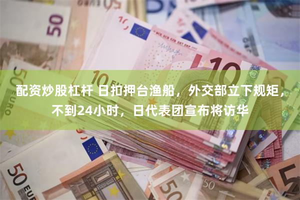配资炒股杠杆 日扣押台渔船，外交部立下规矩，不到24小时，日代表团宣布将访华