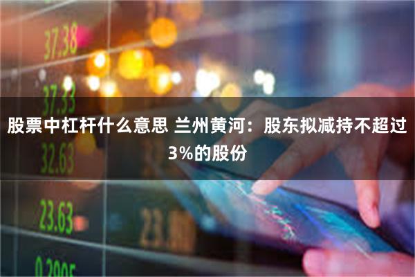 股票中杠杆什么意思 兰州黄河：股东拟减持不超过3%的股份