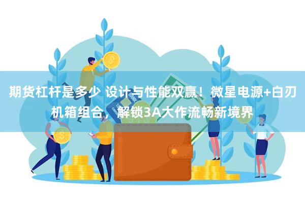 期货杠杆是多少 设计与性能双赢！微星电源+白刃机箱组合，解锁3A大作流畅新境界