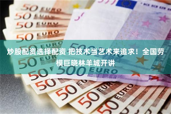 炒股配资选择配资 把技术当艺术来追求！全国劳模巨晓林羊城开讲