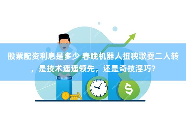 股票配资利息是多少 春晚机器人扭秧歌耍二人转，是技术遥遥领先，还是奇技淫巧？