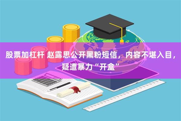 股票加杠杆 赵露思公开黑粉短信，内容不堪入目，疑遭暴力“开盒”