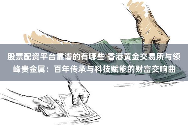 股票配资平台靠谱的有哪些 香港黄金交易所与领峰贵金属：百年传承与科技赋能的财富交响曲