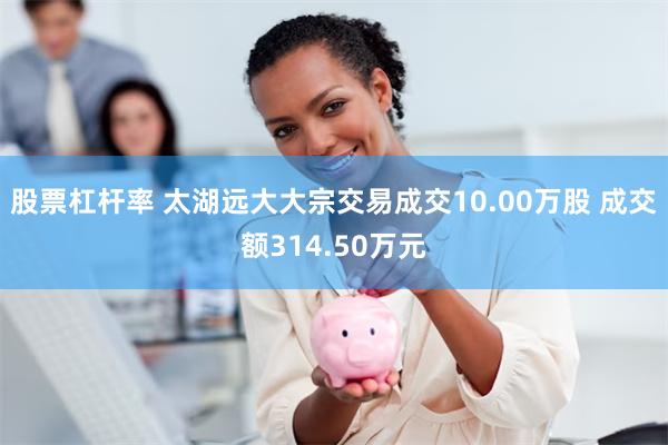 股票杠杆率 太湖远大大宗交易成交10.00万股 成交额314.50万元