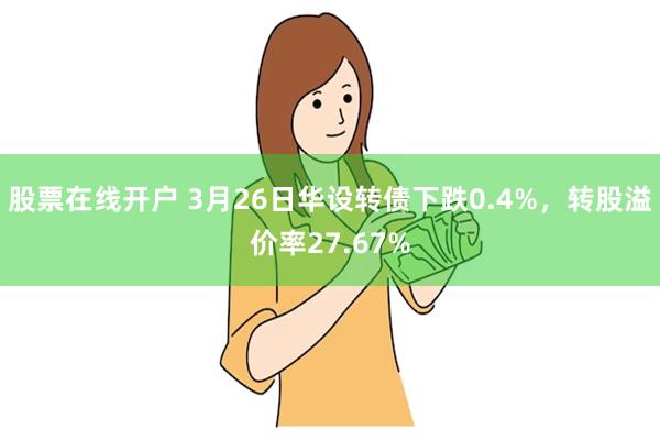 股票在线开户 3月26日华设转债下跌0.4%，转股溢价率27.67%