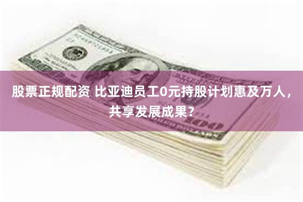 股票正规配资 比亚迪员工0元持股计划惠及万人，共享发展成果？