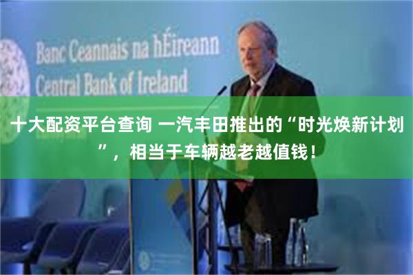 十大配资平台查询 一汽丰田推出的“时光焕新计划”，相当于车辆越老越值钱！