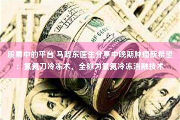 股票中的平台 马晓东医生分享中晚期肿瘤新希望：氩氦刀冷冻术，全称为氩氦冷冻消融技术
