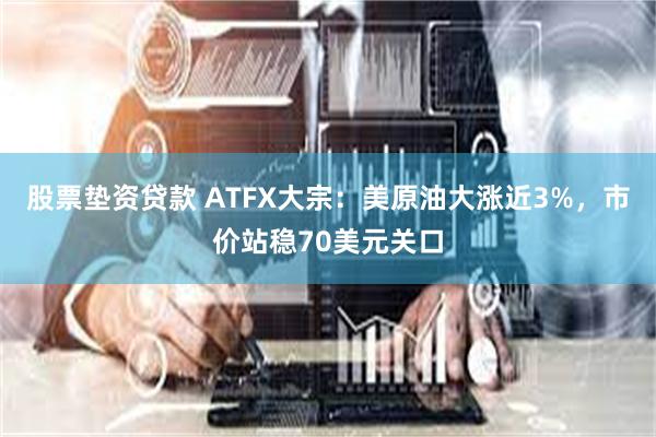 股票垫资贷款 ATFX大宗：美原油大涨近3%，市价站稳70美元关口
