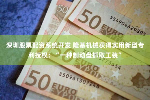 深圳股票配资系统开发 隆基机械获得实用新型专利授权：“一种制动盘抓取工装”