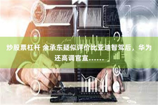 炒股票杠杆 余承东疑似评价比亚迪智驾后，华为还高调官宣……