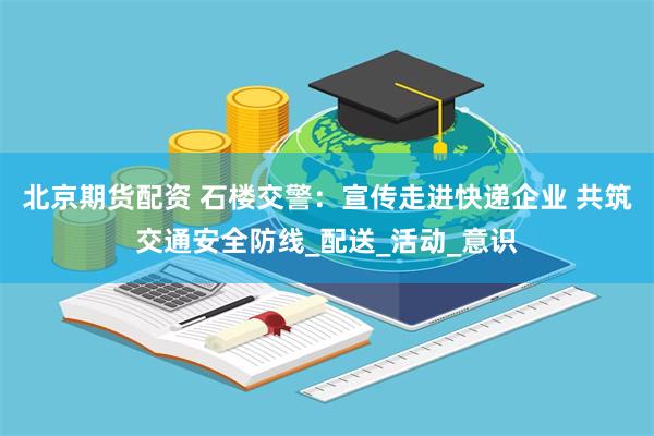 北京期货配资 石楼交警：宣传走进快递企业 共筑交通安全防线_配送_活动_意识
