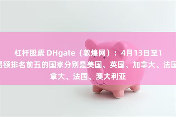 杠杆股票 DHgate（敦煌网）：4月13日至17日平台交易额排名前五的国家分别是美国、英国、加拿大、法国、澳大利亚