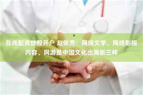 在线配资炒股开户 赵依芳：网络文学、网络影视内容、网游是中国文化出海新三样