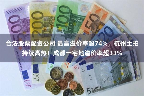 合法股票配资公司 最高溢价率超74%，杭州土拍持续高热！成都一宅地溢价率超33%