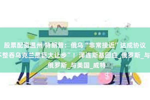 股票配资温州 特朗普：俄乌“非常接近”达成协议，“俄方不整吞乌克兰是巨大让步”！泽连斯基回应_俄罗斯_与美国_威特