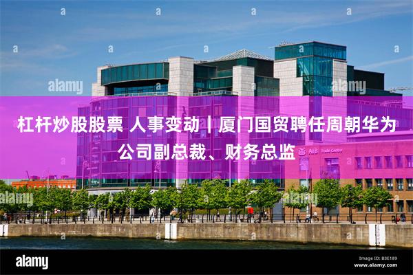 杠杆炒股股票 人事变动｜厦门国贸聘任周朝华为公司副总裁、财务总监
