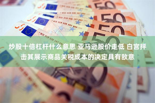 炒股十倍杠杆什么意思 亚马逊股价走低 白宫抨击其展示商品关税成本的决定具有敌意