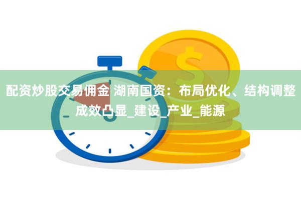 配资炒股交易佣金 湖南国资：布局优化、结构调整成效凸显_建设_产业_能源