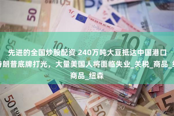 先进的全国炒股配资 240万吨大豆抵达中国港口，特朗普底牌打光，大量美国人将面临失业_关税_商品_纽森