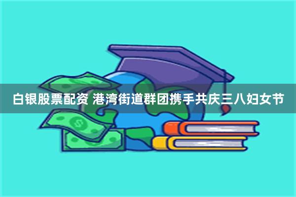 白银股票配资 港湾街道群团携手共庆三八妇女节