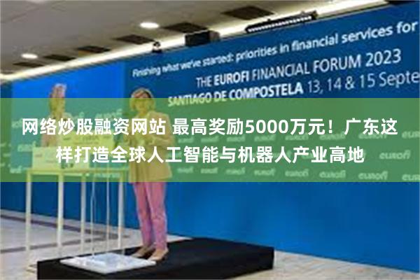 网络炒股融资网站 最高奖励5000万元！广东这样打造全球人工智能与机器人产业高地