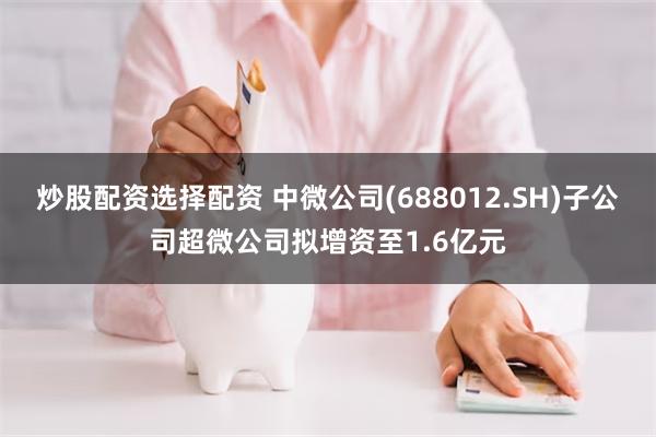 炒股配资选择配资 中微公司(688012.SH)子公司超微公司拟增资至1.6亿元