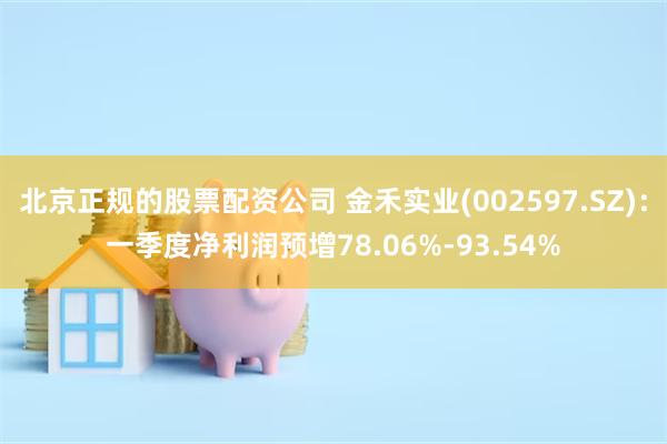 北京正规的股票配资公司 金禾实业(002597.SZ)：一季度净利润预增78.06%-93.54%