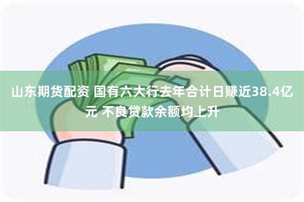 山东期货配资 国有六大行去年合计日赚近38.4亿元 不良贷款余额均上升