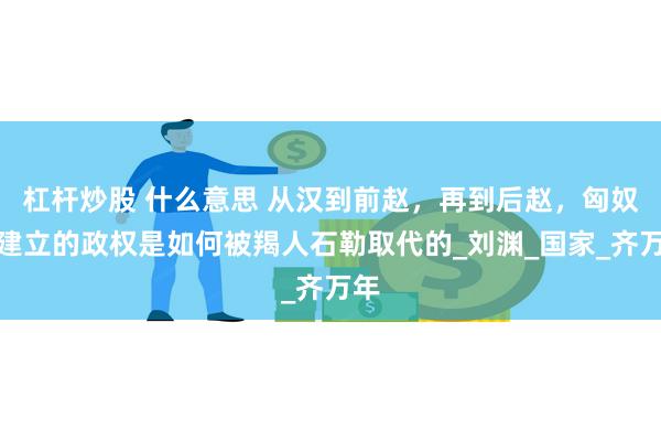杠杆炒股 什么意思 从汉到前赵，再到后赵，匈奴人建立的政权是如何被羯人石勒取代的_刘渊_国家_齐万年