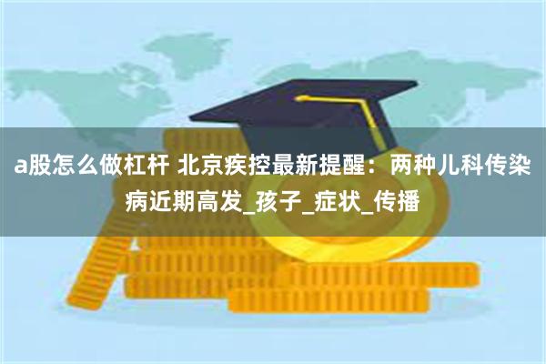 a股怎么做杠杆 北京疾控最新提醒：两种儿科传染病近期高发_孩子_症状_传播