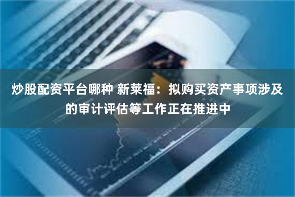 炒股配资平台哪种 新莱福：拟购买资产事项涉及的审计评估等工作正在推进中