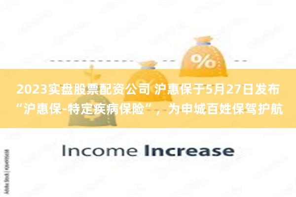 2023实盘股票配资公司 沪惠保于5月27日发布“沪惠保-特定疾病保险”，为申城百姓保驾护航