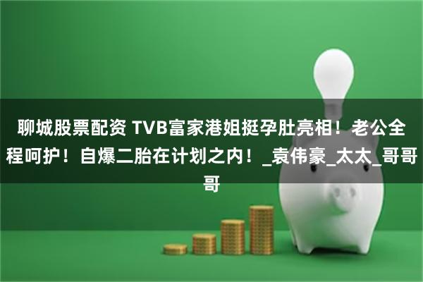 聊城股票配资 TVB富家港姐挺孕肚亮相！老公全程呵护！自爆二胎在计划之内！_袁伟豪_太太_哥哥