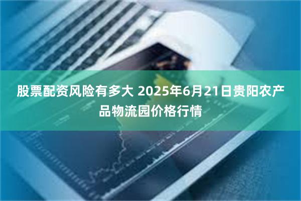 股票配资风险有多大 2025年6月21日贵阳农产品物流园价格行情