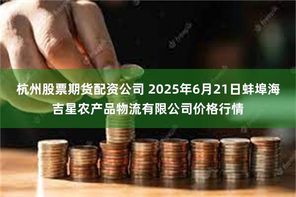 杭州股票期货配资公司 2025年6月21日蚌埠海吉星农产品物流有限公司价格行情