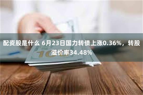 配资股是什么 6月23日国力转债上涨0.36%，转股溢价率34.48%