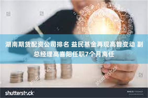 湖南期货配资公司排名 益民基金再现高管变动 副总经理高喜阳任职7个月离任