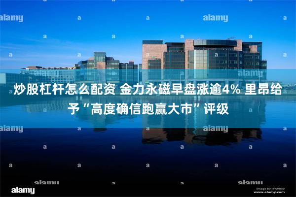 炒股杠杆怎么配资 金力永磁早盘涨逾4% 里昂给予“高度确信跑赢大市”评级