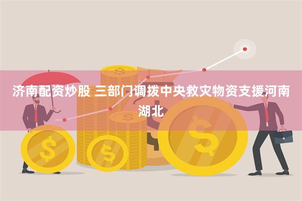 济南配资炒股 三部门调拨中央救灾物资支援河南湖北
