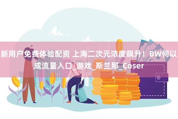新用户免费体验配资 上海二次元浓度飙升！BW何以成流量入口_游戏_斯兰那_Coser