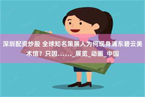 深圳配资炒股 全球知名策展人为何现身浦东碧云美术馆？只因……_展览_动画_中国