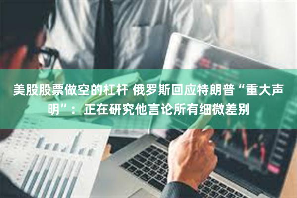 美股股票做空的杠杆 俄罗斯回应特朗普“重大声明”：正在研究他言论所有细微差别