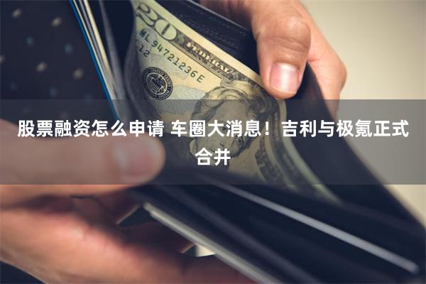 股票融资怎么申请 车圈大消息！吉利与极氪正式合并
