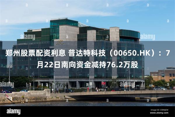 郑州股票配资利息 普达特科技（00650.HK）：7月22日南向资金减持76.2万股