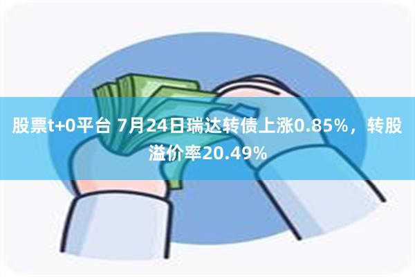 股票t+0平台 7月24日瑞达转债上涨0.85%，转股溢价率20.49%