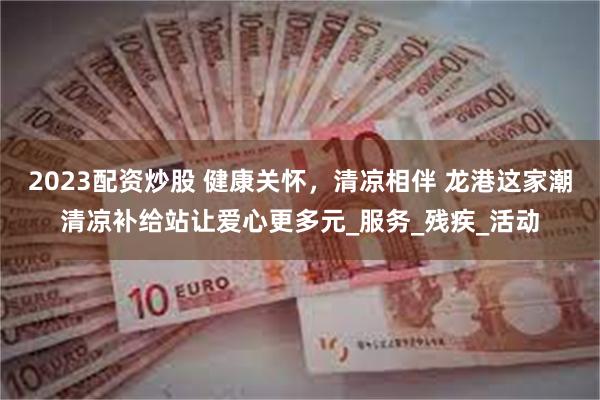 2023配资炒股 健康关怀，清凉相伴 龙港这家潮清凉补给站让爱心更多元_服务_残疾_活动