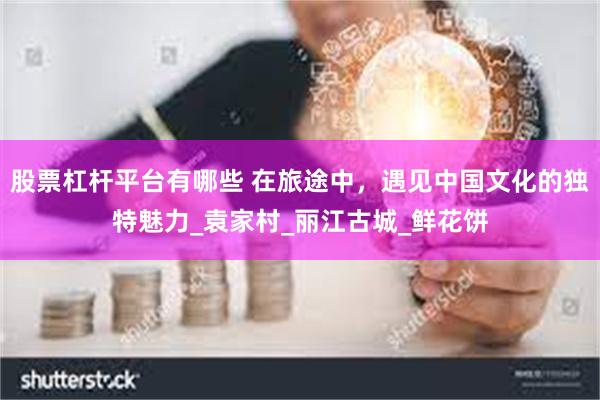 股票杠杆平台有哪些 在旅途中，遇见中国文化的独特魅力_袁家村_丽江古城_鲜花饼